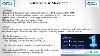 Deliverable & Milestone
Deliverable –
1.Riyadh Bank delivers through an accessible network of 195 branches and 687 ATM .
2.Riyadh Bank provide telephone , internet , and mobile banking services to customer.
3.Special prices and discounts on banking products and services
4.International ATM card with a unique design
5. Riyadh bank provide Specially deign cheque book
Milestone –
Capital intelligence agency has awarded the bank (AA-) for long term liabilities and (A +) for short term
liabilities this agency have affirmed these rating after confirming a stable outlook for the bank.
1.For the 2 consecutive years
Best correspondent bank Middle East & Africa
From Emerging Markets-Best Banks award 2004
2. Best Electronic Bank in the kingdom and the Middle East
3.The bank won the 1997 silver sword award the most prestigious
award for creative advertising in the kingdom
 