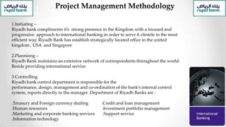 Project Management Methodology
1.Initiating –
Riyadh bank compliments it’s strong presence in the Kingdom with a focused and
progressive approach to international banking in order to serve it clintele in the most
efficient way. Riyadh Bank has establish strategically located office in the united
kingdom , USA and Singapore
2.Planninng –
Riyadh Bank maintains an extensive network of correspondents throughout the world.
Beside providing international service
3.Controlling
Riyadh bank control department is responsible for the
performance, design, management and co-ordination of the bank’s internal control
system, reports directly to the manager .Department of Riyadh Banks are :
.Treasury and Foreign currency dealing .Credit and loan management
.Human resources .Investment portfolio management
.Marketing and corporate banking services .Support service
.Information technology
 