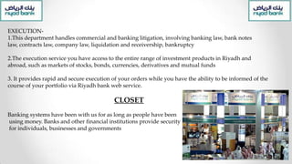 EXECUTION-
1.This department handles commercial and banking litigation, involving banking law, bank notes
law, contracts law, company law, liquidation and receivership, bankruptcy
2.The execution service you have access to the entire range of investment products in Riyadh and
abroad, such as markets of stocks, bonds, currencies, derivatives and mutual funds
3. It provides rapid and secure execution of your orders while you have the ability to be informed of the
course of your portfolio via Riyadh bank web service.
CLOSET
Banking systems have been with us for as long as people have been
using money. Banks and other financial institutions provide security
for individuals, businesses and governments
 