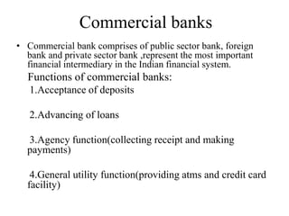 Commercial banks
• Commercial bank comprises of public sector bank, foreign
bank and private sector bank ,represent the most important
financial intermediary in the Indian financial system.
Functions of commercial banks:
1.Acceptance of deposits
2.Advancing of loans
3.Agency function(collecting receipt and making
payments)
4.General utility function(providing atms and credit card
facility)
 