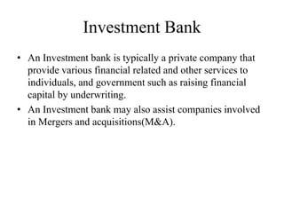 Investment Bank
• An Investment bank is typically a private company that
provide various financial related and other services to
individuals, and government such as raising financial
capital by underwriting.
• An Investment bank may also assist companies involved
in Mergers and acquisitions(M&A).
 
