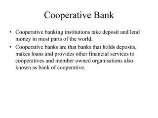 Cooperative Bank
• Cooperative banking institutions take deposit and lend
money in most parts of the world.
• Cooperative banks are that banks that holds deposits,
makes loans and provides other financial services to
cooperatives and member owned organisations also
known as bank of cooperative.
 