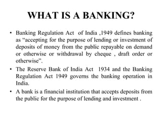 WHAT IS A BANKING?
• Banking Regulation Act of India ,1949 defines banking
as “accepting for the purpose of lending or investment of
deposits of money from the public repayable on demand
or otherwise or withdrawal by cheque , draft order or
otherwise”.
• The Reserve Bank of India Act 1934 and the Banking
Regulation Act 1949 governs the banking operation in
India.
• A bank is a financial institution that accepts deposits from
the public for the purpose of lending and investment .
 