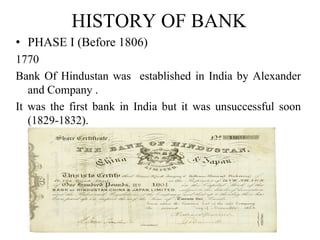 HISTORY OF BANK
• PHASE I (Before 1806)
1770
Bank Of Hindustan was established in India by Alexander
and Company .
It was the first bank in India but it was unsuccessful soon
(1829-1832).
 