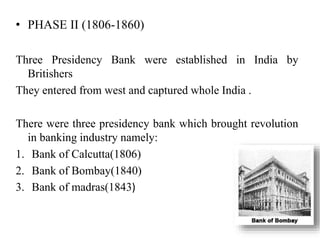 • PHASE II (1806-1860)
Three Presidency Bank were established in India by
Britishers
They entered from west and captured whole India .
There were three presidency bank which brought revolution
in banking industry namely:
1. Bank of Calcutta(1806)
2. Bank of Bombay(1840)
3. Bank of madras(1843)
 