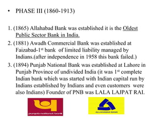 • PHASE III (1860-1913)
1. (1865) Allahabad Bank was established it is the Oldest
Public Sector Bank in India.
2. (1881) Awadh Commercial Bank was established at
Faizabad-1st bank of limited liability managed by
Indians.(after independence in 1958 this bank failed.)
3. (1894) Punjab National Bank was established at Lahore in
Punjab Province of undivided India (it was 1st complete
Indian bank which was started with Indian capital run by
Indians established by Indians and even customers were
also Indians) Founder of PNB was LALA LAJPAT RAI.
 