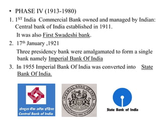• PHASE IV (1913-1980)
1. 1ST India Commercial Bank owned and managed by Indian:
Central bank of India established in 1911.
It was also First Swadeshi bank.
2. 17th January ,1921
Three presidency bank were amalgamated to form a single
bank namely Imperial Bank Of India
3. In 1955 Imperial Bank Of India was converted into State
Bank Of India.
 