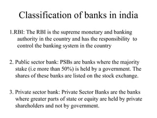 Classification of banks in india
1.RBI: The RBI is the supreme monetary and banking
authority in the country and has the responsibility to
control the banking system in the country
2. Public sector bank: PSBs are banks where the majority
stake (i.e more than 50%) is held by a government. The
shares of these banks are listed on the stock exchange.
3. Private sector bank: Private Sector Banks are the banks
where greater parts of state or equity are held by private
shareholders and not by government.
 