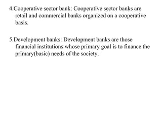 4.Cooperative sector bank: Cooperative sector banks are
retail and commercial banks organized on a cooperative
basis.
5.Development banks: Development banks are those
financial institutions whose primary goal is to finance the
primary(basic) needs of the society.
 