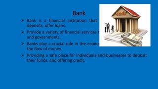 Bank
 Bank is a financial institution that is authorized to accept
deposits, offer loans.
 Provide a variety of financial services to individuals, businesses,
and governments.
 Banks play a crucial role in the economic system by facilitating
the flow of money
 Providing a safe place for individuals and businesses to deposit
their funds, and offering credit.
 