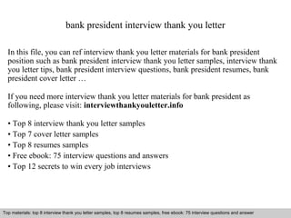 bank president interview thank you letter 
In this file, you can ref interview thank you letter materials for bank president 
position such as bank president interview thank you letter samples, interview thank 
you letter tips, bank president interview questions, bank president resumes, bank 
president cover letter … 
If you need more interview thank you letter materials for bank president as 
following, please visit: interviewthankyouletter.info 
• Top 8 interview thank you letter samples 
• Top 7 cover letter samples 
• Top 8 resumes samples 
• Free ebook: 75 interview questions and answers 
• Top 12 secrets to win every job interviews 
Top materials: top 8 interview thank you letter samples, top 8 resumes samples, free ebook: 75 interview questions and answer 
Interview questions and answers – free download/ pdf and ppt file 
 