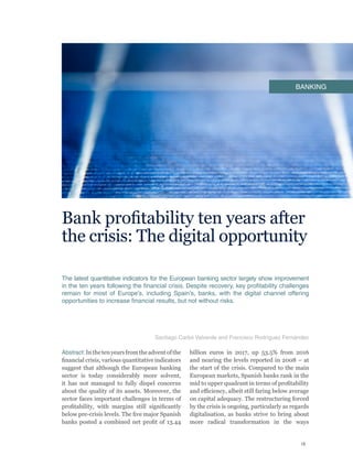 15
Bank profitability ten years after
the crisis: The digital opportunity
The latest quantitative indicators for the European banking sector largely show improvement
in the ten years following the financial crisis. Despite recovery, key profitability challenges
remain for most of Europe’s, including Spain’s, banks, with the digital channel offering
opportunities to increase financial results, but not without risks.
Abstract:Inthetenyearsfromtheadventofthe
financial crisis, various quantitative indicators
suggest that although the European banking
sector is today considerably more solvent,
it has not managed to fully dispel concerns
about the quality of its assets. Moreover, the
sector faces important challenges in terms of
profitability, with margins still significantly
below pre-crisis levels. The five major Spanish
banks posted a combined net profit of 13.44
billion euros in 2017, up 53.5% from 2016
and nearing the levels reported in 2008 – at
the start of the crisis. Compared to the main
European markets, Spanish banks rank in the
mid to upper quadrant in terms of profitability
and efficiency, albeit still faring below average
on capital adequacy. The restructuring forced
by the crisis is ongoing, particularly as regards
digitalisation, as banks strive to bring about
more radical transformation in the ways
Santiago Carbó Valverde and Francisco Rodríguez Fernández
BANKING
 