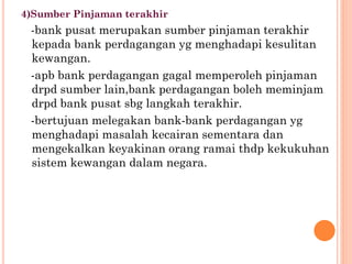 4)Sumber Pinjaman terakhir
-bank pusat merupakan sumber pinjaman terakhir
kepada bank perdagangan yg menghadapi kesulitan
kewangan.
-apb bank perdagangan gagal memperoleh pinjaman
drpd sumber lain,bank perdagangan boleh meminjam
drpd bank pusat sbg langkah terakhir.
-bertujuan melegakan bank-bank perdagangan yg
menghadapi masalah kecairan sementara dan
mengekalkan keyakinan orang ramai thdp kekukuhan
sistem kewangan dalam negara.
 