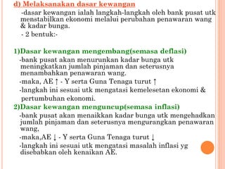 d) Melaksanakan dasar kewangan
-dasar kewangan ialah langkah-langkah oleh bank pusat utk
menstabilkan ekonomi melalui perubahan penawaran wang
& kadar bunga.
- 2 bentuk:-
1)Dasar kewangan mengembang(semasa deflasi)
-bank pusat akan menurunkan kadar bunga utk
meningkatkan jumlah pinjaman dan seterusnya
menambahkan penawaran wang.
-maka, AE ↑ - Y serta Guna Tenaga turut ↑
-langkah ini sesuai utk mengatasi kemelesetan ekonomi &
pertumbuhan ekonomi.
2)Dasar kewangan menguncup(semasa inflasi)
-bank pusat akan menaikkan kadar bunga utk mengehadkan
jumlah pinjaman dan seterusnya mengurangkan penawaran
wang,
-maka,AE ↓ - Y serta Guna Tenaga turut ↓
-langkah ini sesuai utk mengatasi masalah inflasi yg
disebabkan oleh kenaikan AE.
 