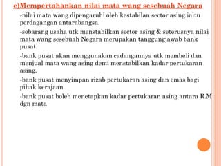 e)Mempertahankan nilai mata wang sesebuah Negara
-nilai mata wang dipengaruhi oleh kestabilan sector asing,iaitu
perdagangan antarabangsa.
-sebarang usaha utk menstabilkan sector asing & seterusnya nilai
mata wang sesebuah Negara merupakan tanggungjawab bank
pusat.
-bank pusat akan menggunakan cadangannya utk membeli dan
menjual mata wang asing demi menstabilkan kadar pertukaran
asing.
-bank pusat menyimpan rizab pertukaran asing dan emas bagi
pihak kerajaan.
-bank pusat boleh menetapkan kadar pertukaran asing antara R.M
dgn mata
 