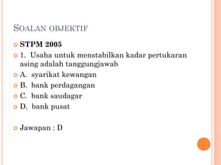 SOALAN OBJEKTIF
 STPM 2005
 1. Usaha untuk menstabilkan kadar pertukaran
asing adalah tanggungjawab
 A. syarikat kewangan
 B. bank perdagangan
 C. bank saudagar
 D. bank pusat
 Jawapan : D
 
