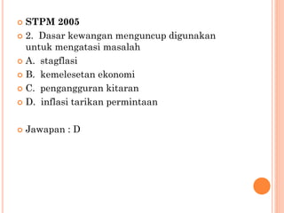  STPM 2005
 2. Dasar kewangan menguncup digunakan
untuk mengatasi masalah
 A. stagflasi
 B. kemelesetan ekonomi
 C. pengangguran kitaran
 D. inflasi tarikan permintaan
 Jawapan : D
 