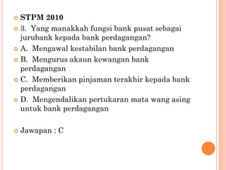  STPM 2010
 3. Yang manakkah fungsi bank pusat sebagai
jurubank kepada bank perdagangan?
 A. Mengawal kestabilan bank perdagangan
 B. Mengurus akaun kewangan bank
perdagangan
 C. Memberikan pinjaman terakhir kepada bank
perdagangan
 D. Mengendalikan pertukaran mata wang asing
untuk bank perdagangan
 Jawapan : C
 