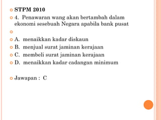  STPM 2010
 4. Penawaran wang akan bertambah dalam
ekonomi sesebuah Negara apabila bank pusat

 A. menaikkan kadar diskaun
 B. menjual surat jaminan kerajaan
 C. membeli surat jaminan kerajaan
 D. menaikkan kadar cadangan minimum
 Jawapan : C
 