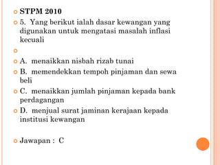  STPM 2010
 5. Yang berikut ialah dasar kewangan yang
digunakan untuk mengatasi masalah inflasi
kecuali

 A. menaikkan nisbah rizab tunai
 B. memendekkan tempoh pinjaman dan sewa
beli
 C. menaikkan jumlah pinjaman kepada bank
perdagangan
 D. menjual surat jaminan kerajaan kepada
institusi kewangan
 Jawapan : C
 