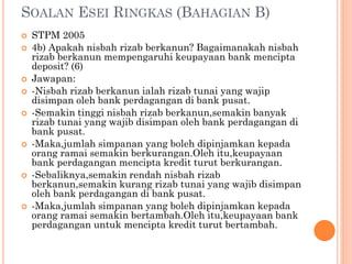 SOALAN ESEI RINGKAS (BAHAGIAN B)
 STPM 2005
 4b) Apakah nisbah rizab berkanun? Bagaimanakah nisbah
rizab berkanun mempengaruhi keupayaan bank mencipta
deposit? (6)
 Jawapan:
 -Nisbah rizab berkanun ialah rizab tunai yang wajip
disimpan oleh bank perdagangan di bank pusat.
 -Semakin tinggi nisbah rizab berkanun,semakin banyak
rizab tunai yang wajib disimpan oleh bank perdagangan di
bank pusat.
 -Maka,jumlah simpanan yang boleh dipinjamkan kepada
orang ramai semakin berkurangan.Oleh itu,keupayaan
bank perdagangan mencipta kredit turut berkurangan.
 -Sebaliknya,semakin rendah nisbah rizab
berkanun,semakin kurang rizab tunai yang wajib disimpan
oleh bank perdagangan di bank pusat.
 -Maka,jumlah simpanan yang boleh dipinjamkan kepada
orang ramai semakin bertambah.Oleh itu,keupayaan bank
perdagangan untuk mencipta kredit turut bertambah.
 