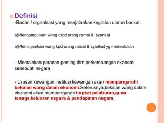  Definisi
-Badan / organisasi yang menjalankan kegiatan utama berikut:
a)Mengumpulkan wang drpd orang ramai & syarikat
b)Meminjamkan wang kpd orang ramai & syarikat yg memerlukan
- Memainkan peranan penting dlm perkembangan ekonomi
sesebuah negara
- Urusan kewangan institusi kewangan akan mempengaruhi
bekalan wang dalam ekonomi.Seterusnya,bekalan wang dalam
ekonomi akan mempengaruhi tingkat pelaburan,guna
tenaga,keluaran negara & pendapatan negara.
 