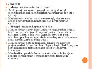  Jawapan:
 1)Mengeluarkan mata wang Negara
 Bank pusat merupakan pengeluar tunggal untuk
mengeluarkan dan mengedarkan wang kertas dan duit
syiling.
 Memastikan bekalan wang mencukupi,iaitu selaras
dengan pertambahan penduduk dan pertumbuhan
ekonomi.
 2)Sebagai jurubank kepada kerajaan
 Mentadbirkan akaun kerajaan iaitu meguruskan segala
hasil dan perbelanjaan kerajaan.Kutipan cukai akan
disimpan dalam bank pusat.Apabila kerajaan perlu
membuat pembayaran,perkhidmatan bayaran melalui cek
akan disediakan oleh bank pusat.
 Mentadbirkan hutang kerajaan dengan memperoleh
pinjaman dari dalam dan luar Negara bagi pihak kerajaan
apbila kerajaan melaksanakan dasar belanjawan
kurangan.
 Memberikan pendahuluan sementara kepada kerajaan
apabila perbelanjaan kerajaan melebihi hasil yang
diperoleh.
 