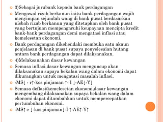  3)Sebagai jurubank kepada bank perdagangan
 Mengawal rizab berkanun iaitu bank perdagangan wajib
menyimpan sejumlah wang di bank pusat berdasarkan
nisbah rizab berkanun yang ditetapkan oleh bank pusat
yang bertujuan mempengaruhi keupayaan mencipta kredit
bank-bank perdagangan demi mengatasi inflasi atau
kemelesetan ekonomi.
 Bank perdagangan dikehendaki membuka satu akaun
penjelasan di bank pusat supaya penyelesaian hutang
antara bank perdagangan dapat dilaksanakan.
 4)Melaksanakan dasar kewangan
 Semasa inflasi,dasar kewangan menguncup akan
dilaksanakan supaya bekalan wang dalam ekonomi dapat
dikurangkan untuk mengatasi masalah inflasi.
 -MS↓ - r↑-kos pinjaman ↑- I ↓-AE↓-Y↓
 Semasa deflasi/kemelesetan ekonomi,dasar kewangan
mengembang dilaksanakan supaya bekalan wang dalam
ekonomi dapat ditambahkan untuk mempercepatkan
pertumbuhan ekonomi.
 -MS↑-r ↓-kos pinjaman↓-I ↑-AE↑-Y↑
 