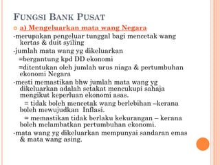 FUNGSI BANK PUSAT
 a) Mengeluarkan mata wang Negara
-merupakan pengeluar tunggal bagi mencetak wang
kertas & duit syiling
-jumlah mata wang yg dikeluarkan
=bergantung kpd DD ekonomi
=ditentukan oleh jumlah urus niaga & pertumbuhan
ekonomi Negara
-mesti memastikan bhw jumlah mata wang yg
dikeluarkan adalah setakat mencukupi sahaja
mengikut keperluan ekonomi asas.
= tidak boleh mencetak wang berlebihan –kerana
boleh mewujudkan Inflasi.
= memastikan tidak berlaku kekurangan – kerana
boleh melambatkan pertumbuhan ekonomi.
-mata wang yg dikeluarkan mempunyai sandaran emas
& mata wang asing.
 