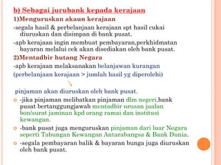 b) Sebagai jurubank kepada kerajaan
1)Menguruskan akaun kerajaan
-segala hasil & perbelanjaan kerajaan spt hasil cukai
diuruskan dan disimpan di bank pusat.
-apb kerajaan ingin membuat pembayaran,perkhidmatan
bayaran melalui cek akan disediakan oleh bank pusat.
2)Mentadbir hutang Negara
-apb kerajaan melaksanakan belanjawan kurangan
(perbelanjaan kerajaan > jumlah hasil yg diperolehi)
pinjaman akan diuruskan oleh bank pusat.
 -jika pinjaman melibatkan pinjaman dlm negeri,bank
pusat bertanggungjawab mentadbir urusan jualan
bon/surat jaminan kpd orang ramai dan institusi
kewangan.
 -bank pusat juga menguruskan pinjaman dari luar Negara
seperti Tabungan Kewangan Antarabangsa & Bank Dunia.
 -segala pembayaran balik & bayaran bunga juga diuruskan
oleh bank pusat.
 
