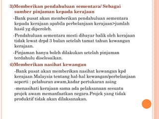 3)Memberikan pendahuluan sementara/ Sebagai
sumber pinjaman kepada kerajaan
-Bank pusat akan memberikan pendahuluan sementara
kepada kerajaan apabila perbelanjaan kerajaan>jumlah
hasil yg diperoleh.
-Pendahuluan sementara mesti dibayar balik oleh kerajaan
tidak lewat drpd 3 bulan setelah tamat tahun kewangan
kerajaan.
-Pinjaman hanya boleh dilakukan setelah pinjaman
terdahulu diselesaikan.
4)Memberikan nasihat kewangan
-Bank pusat akan memberikan nasihat kewangan kpd
kerajaan Malaysia tentang hal-hal kewangan/perbelanjaan
seperti : pelaburan awam,kadar pertukaran asing
-menasihati kerajaan sama ada pelaksanaan sesuatu
projek awam memanfaatkan negara.Projek yang tidak
produktif tidak akan dilaksanakan.
 
