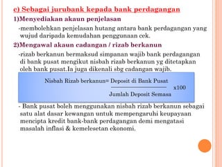 c) Sebagai jurubank kepada bank perdagangan
1)Menyediakan akaun penjelasan
-membolehkan penjelasan hutang antara bank perdagangan yang
wujud daripada kemudahan penggunaan cek.
2)Mengawal akaun cadangan / rizab berkanun
-rizab berkanun bermaksud simpanan wajib bank perdagangan
di bank pusat mengikut nisbah rizab berkanun yg ditetapkan
oleh bank pusat.Ia juga dikenali sbg cadangan wajib.
- Bank pusat boleh menggunakan nisbah rizab berkanun sebagai
satu alat dasar kewangan untuk mempengaruhi keupayaan
mencipta kredit bank-bank perdagangan demi mengatasi
masalah inflasi & kemelesetan ekonomi.
Nisbah Rizab berkanun= Deposit di Bank Pusat
x100
Jumlah Deposit Semasa
 