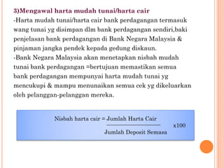 3)Mengawal harta mudah tunai/harta cair
-Harta mudah tunai/harta cair bank perdagangan termasuk
wang tunai yg disimpan dlm bank perdagangan sendiri,baki
penjelasan bank perdagangan di Bank Negara Malaysia &
pinjaman jangka pendek kepada gedung diskaun.
-Bank Negara Malaysia akan menetapkan nisbah mudah
tunai bank perdagangan =bertujuan memastikan semua
bank perdagangan mempunyai harta mudah tunai yg
mencukupi & mampu menunaikan semua cek yg dikeluarkan
oleh pelanggan-pelanggan mereka.
Nisbah harta cair = Jumlah Harta Cair
x100
Jumlah Deposit Semasa
 