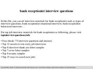 bank receptionist interview questions 
In this file, you can ref interview materials for bank receptionist such as types of 
interview questions, bank receptionist situational interview, bank receptionist 
behavioral interview… 
For top job interview materials for bank receptionist as following, please visit: 
topinterviewquestions.info 
• Free ebook: 75 interview questions and answers 
• Top 12 secrets to win every job interviews 
• Top 8 interview thank you letter samples 
• Top 7 cover letter samples 
• Top 8 resume samples 
• Top 15 ways to search new jobs 
Top materials: ebook: 75 interview questions with answers, top 7 cover letter samples, top 8 resume samples. Free pdf download 
 