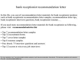 Interview questions and answers – free download/ pdf and ppt file
bank receptionist recommendation letter
In this file, you can ref recommendation letter materials for bank receptionist position
such as bank receptionist recommendation letter samples, recommendation letter tips,
bank receptionist interview questions, bank receptionist resumes…
If you need more recommendation letter materials for bank receptionist as following,
please visit: recommendationletter.biz
• Top 7 recommendation letter samples
• Top 32 recruitment forms
• Top 7 cover letter samples
• Top 8 resumes samples
• Free ebook: 75 interview questions and answers
• Top 12 secrets to win every job interviews
For top materials: top 7 recommendation letter samples, top 8 resumes samples, free ebook: 75 interview questions and answers
Pls visit: recommendationletter.biz
 