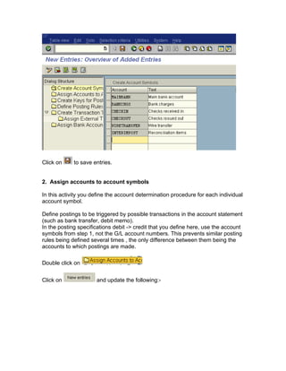 Click on to save entries.
2. Assign accounts to account symbols
In this activity you define the account determination procedure for each individual
account symbol.
Define postings to be triggered by possible transactions in the account statement
(such as bank transfer, debit memo).
In the posting specifications debit -> credit that you define here, use the account
symbols from step 1, not the G/L account numbers. This prevents similar posting
rules being defined several times , the only difference between them being the
accounts to which postings are made.
Double click on
Click on and update the following:-
 