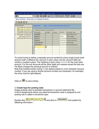 To avoid having to define a separate account symbol for every single house bank
account (with a different G/L account in each case), the G/L account field can
contain a masked output. The masking is done using ++++++ for the main bank
account. For the sub accounts all the other digits are masked except the last one.
For Bank charges the actual gl account is entered.
Note that masked entries (using + ) are always based on a ten character account
number. If you are using a shorter account number (six characters, for example),
the entry must be right-aligned.
Click on to save entries.
3. Create keys for posting rules
Assign posting rules to possible transactions in account statement file.
A list of assignments where one external transaction code is assigned to one
posting rule is called a transaction type.
Double click and click on and update the
following information:-
 