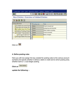 Click on
4. Define posting rules
Here you will now assign the key created for posting rules to the various account
symbols and specify whether it will be a debit or credit and to which posting area,
whether bank or a sub ledger posting.
Click on
update the following: -
 