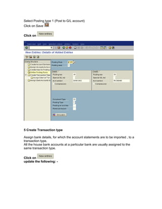 Select Posting type 1 (Post to G/L account)
Click on Save
Click on
5 Create Transaction type
Assign bank details, for which the account statements are to be imported , to a
transaction type.
All the house bank accounts at a particular bank are usually assigned to the
same transaction type.
Click on
update the following: -
 