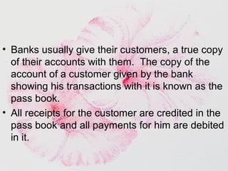 • Banks usually give their customers, a true copy
of their accounts with them. The copy of the
account of a customer given by the bank
showing his transactions with it is known as the
pass book.
• All receipts for the customer are credited in the
pass book and all payments for him are debited
in it.
 