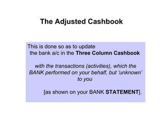 The Adjusted Cashbook


This is done so as to update
 the bank a/c in the Three Column Cashbook

  with the transactions (activities), which the
BANK performed on your behalf, but ‘unknown’
                     to you

      [as shown on your BANK STATEMENT].
 