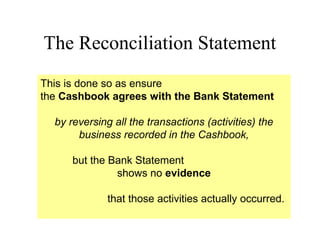 The Reconciliation Statement
This is done so as ensure
the Cashbook agrees with the Bank Statement

  by reversing all the transactions (activities) the
       business recorded in the Cashbook,

      but the Bank Statement
               shows no evidence

              that those activities actually occurred.
 