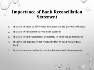 1. It assists to cause of differences between cash and passbook balances.
2. It assists to calculate the actual bank balances.
3. It assists to find out mistakes committed in cashbook and passbook
4. It shows the transaction not recorded either by cash book or pass
book
5. It assists to maintain healthy relation between banks its customers
Importance of Bank Reconciliation
Statement
 