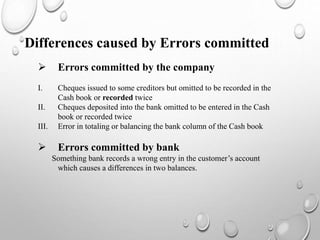 Differences caused by Errors committed
 Errors committed by the company
I. Cheques issued to some creditors but omitted to be recorded in the
Cash book or recorded twice
II. Cheques deposited into the bank omitted to be entered in the Cash
book or recorded twice
III. Error in totaling or balancing the bank column of the Cash book
 Errors committed by bank
Something bank records a wrong entry in the customer’s account
which causes a differences in two balances.
 