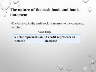 The nature of the cash book and bank
statement
•The balance in the cash book is an asset to the company,
therefore:
Cash Book
A debit represents an
increase
A credit represents an
decrease
 