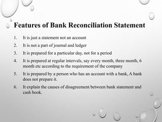 1. It is just a statement not an account
2. It is not a part of journal and ledger
3. It is prepared for a particular day, not for a period
4. It is prepared at regular intervals, say every month, three month, 6
month etc according to the requirement of the company
5. It is prepared by a person who has an account with a bank, A bank
does not prepare it.
6. It explain the causes of disagreement between bank statement and
cash book.
Features of Bank Reconciliation Statement
 
