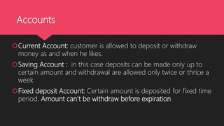 Accounts
Current Account: customer is allowed to deposit or withdraw
money as and when he likes.
Saving Account : in this case deposits can be made only up to
certain amount and withdrawal are allowed only twice or thrice a
week
Fixed deposit Account: Certain amount is deposited for fixed time
period. Amount can’t be withdraw before expiration
 
