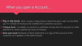 When you open a Account….
Pay in slip book: when money is depositing in bank the pay in slip is to be filled
up. It is receipt of money to be credited into customers account.
 Cheque book : it enables a customer to withdraw money from its account or make
payment to various parties by issue of cheques.
 Bank pass book:Passbook or Bank Statement is a copy of the account of the
customer as it appears in the bank’s books.
 