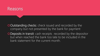 Reasons
Outstanding checks: check issued and recorded by the
company but not presented by the bank for payment
Deposits in transit: cash receipts recorded by the depositor
but when reached the bank too late to be included in the
bank statement for the current month.
 