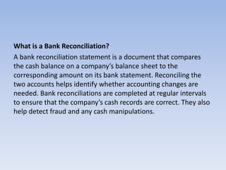 What is a Bank Reconciliation?
A bank reconciliation statement is a document that compares
the cash balance on a company’s balance sheet to the
corresponding amount on its bank statement. Reconciling the
two accounts helps identify whether accounting changes are
needed. Bank reconciliations are completed at regular intervals
to ensure that the company’s cash records are correct. They also
help detect fraud and any cash manipulations.
 